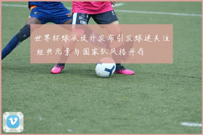 世界杯球衣设计发布引发球迷关注 经典元素与国家队风格并存