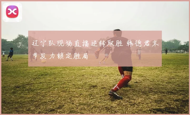 辽宁队现场直播逆转取胜 韩德君末节发力锁定胜局