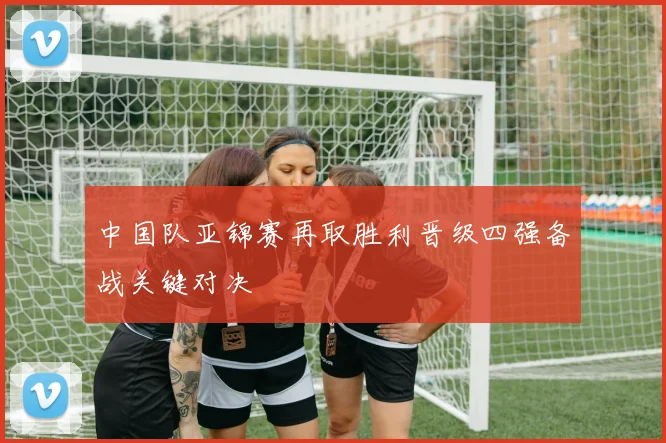 中国队亚锦赛再取胜利晋级四强备战关键对决