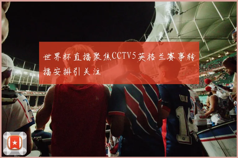 世界杯直播聚焦CCTV5英格兰赛事转播安排引关注
