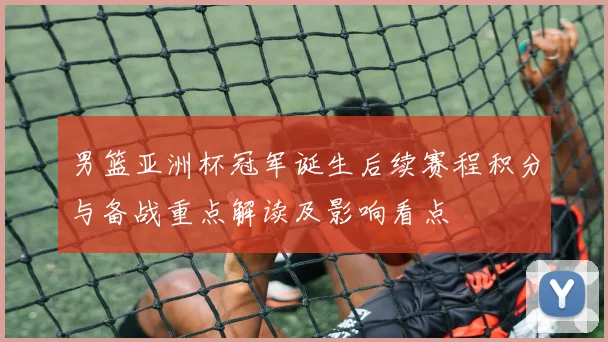 男篮亚洲杯冠军诞生后续赛程积分与备战重点解读及影响看点