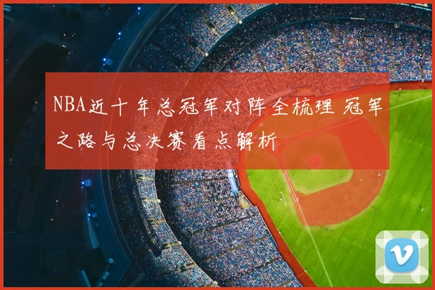 NBA近十年总冠军对阵全梳理 冠军之路与总决赛看点解析