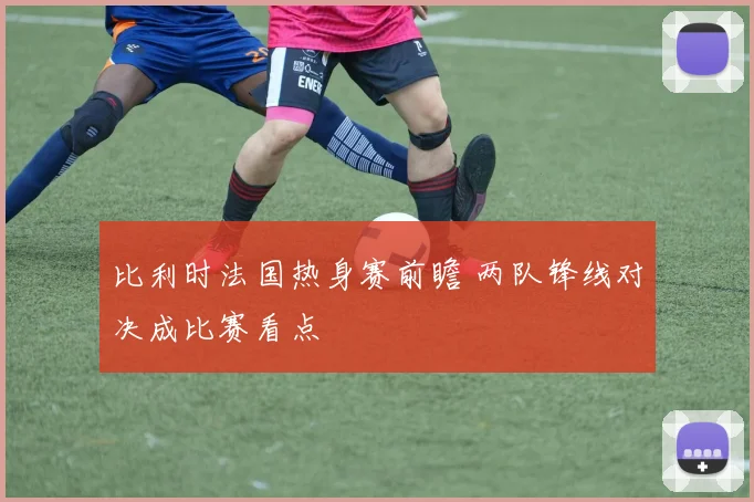 比利时法国热身赛前瞻 两队锋线对决成比赛看点