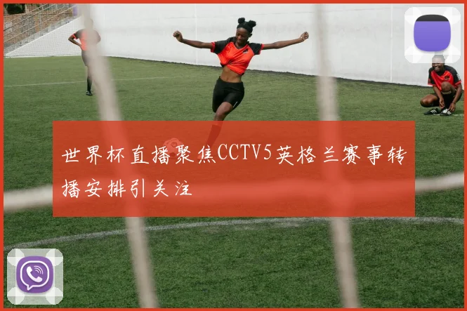世界杯直播聚焦CCTV5英格兰赛事转播安排引关注
