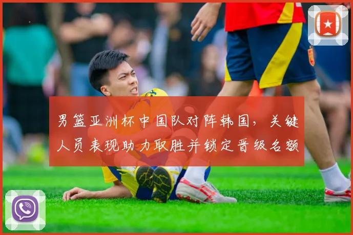 男篮亚洲杯中国队对阵韩国,关键人员表现助力取胜并锁定晋级名额