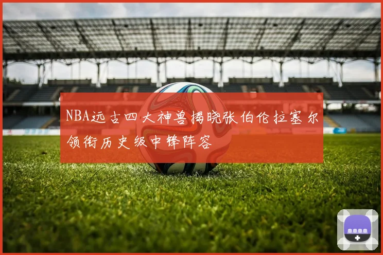 NBA远古四大神兽揭晓张伯伦拉塞尔领衔历史级中锋阵容