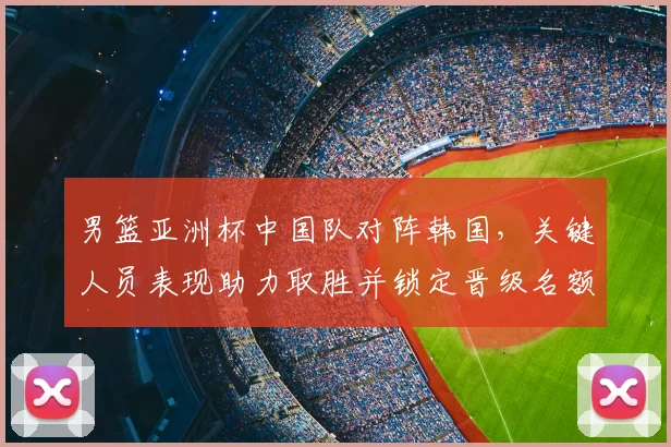 男篮亚洲杯中国队对阵韩国，关键人员表现助力取胜并锁定晋级名额