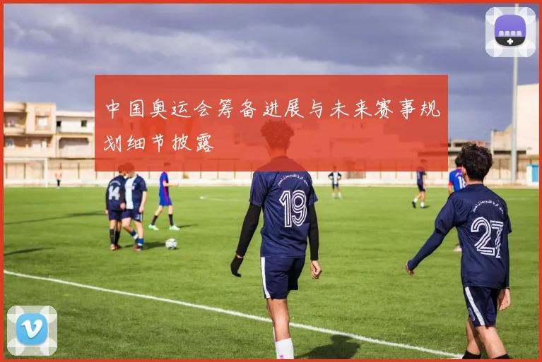 中国奥运会筹备进展与未来赛事规划细节披露