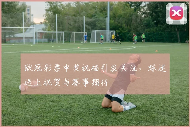 欧冠彩票中奖祝福引发关注,球迷送上祝贺与赛事期待