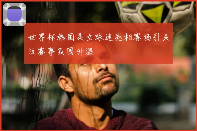 世界杯韩国美女球迷亮相赛场引关注赛事氛围升温
