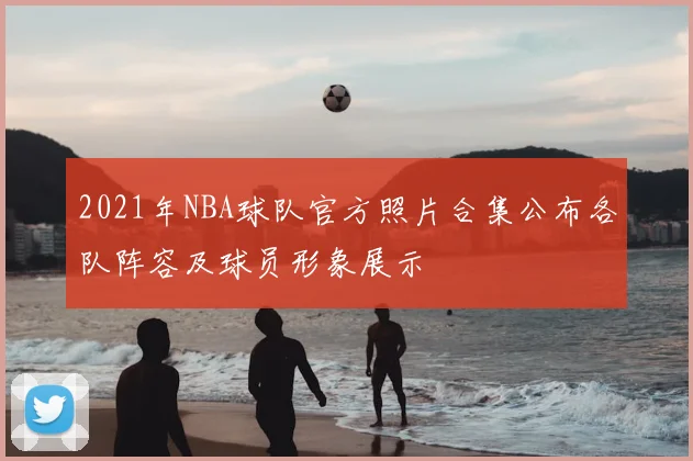 2021年NBA球队官方照片合集公布各队阵容及球员形象展示