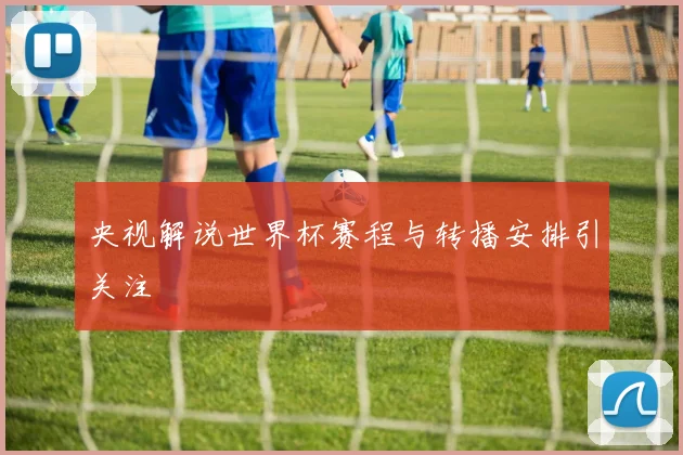央视解说世界杯赛程与转播安排引关注