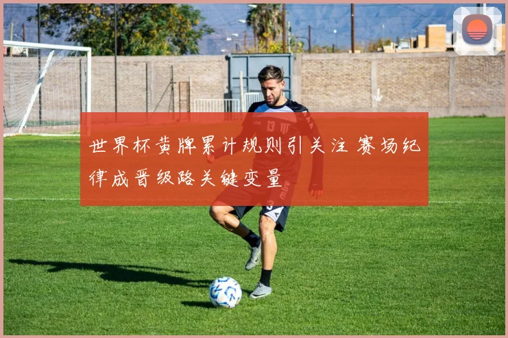 世界杯黄牌累计规则引关注 赛场纪律成晋级路关键变量