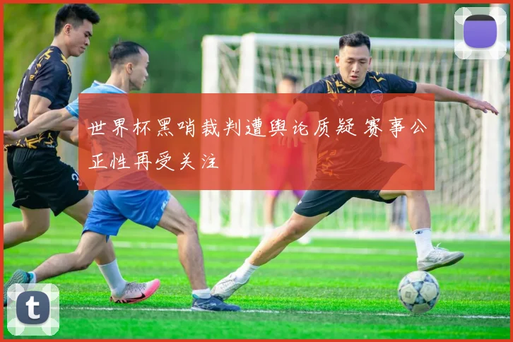 世界杯黑哨裁判遭舆论质疑 赛事公正性再受关注