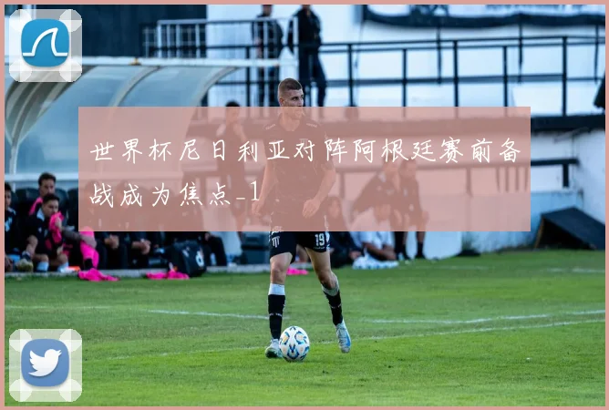 世界杯尼日利亚对阵阿根廷赛前备战成为焦点_1