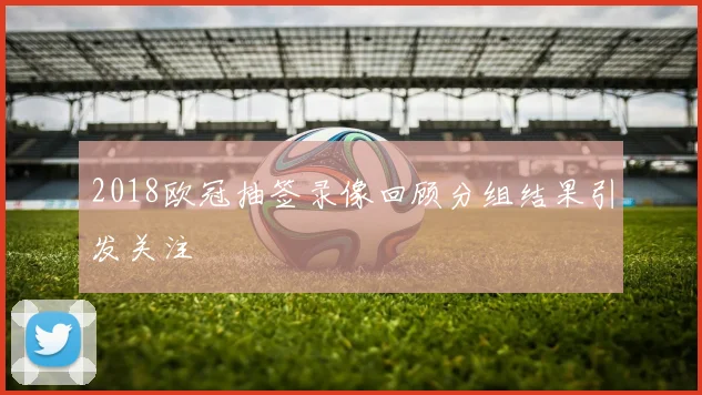 2018欧冠抽签录像回顾分组结果引发关注
