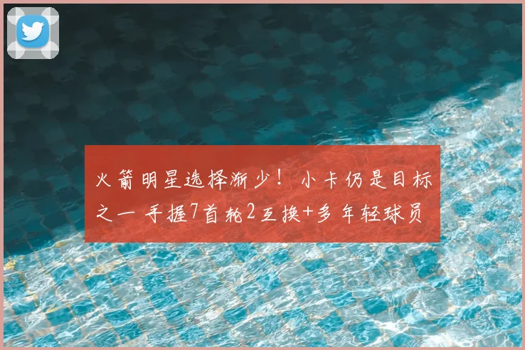 火箭明星选择渐少!小卡仍是目标之一 手握7首轮2互换+多年轻球员