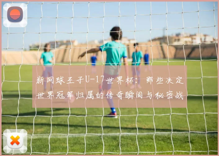 新网球王子U-17世界杯:那些决定世界冠军归属的传奇瞬间与秘密战术