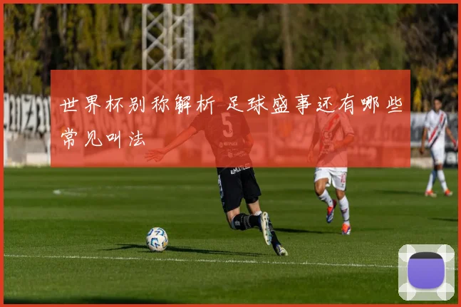 世界杯别称解析 足球盛事还有哪些常见叫法