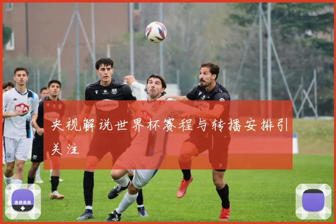 央视解说世界杯赛程与转播安排引关注