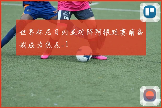世界杯尼日利亚对阵阿根廷赛前备战成为焦点_1