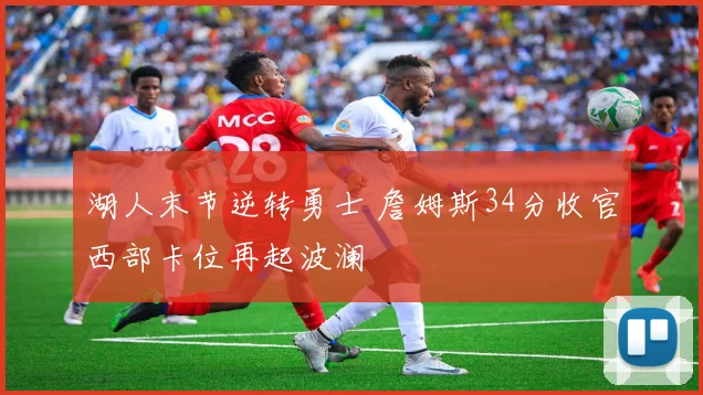 湖人末节逆转勇士 詹姆斯34分收官西部卡位再起波澜