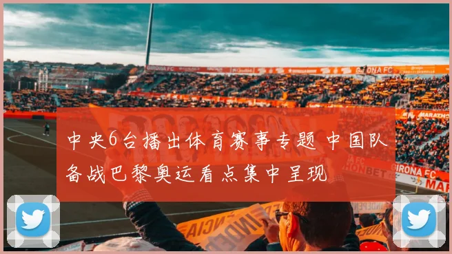 中央6台播出体育赛事专题 中国队备战巴黎奥运看点集中呈现