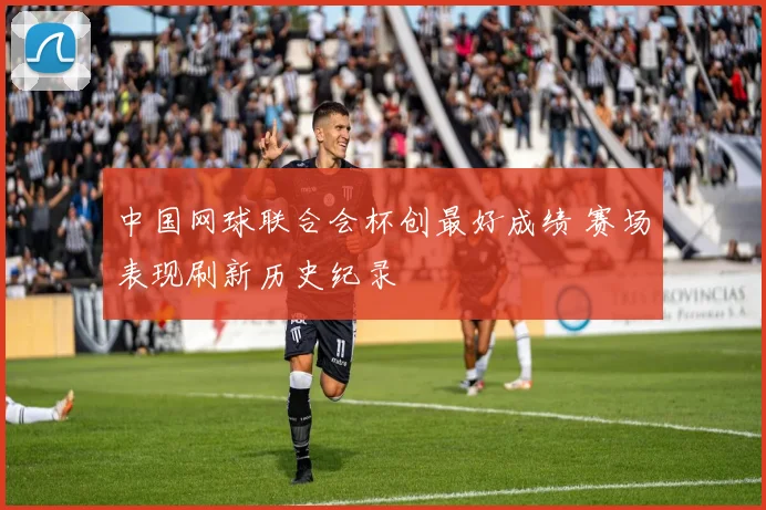 中国网球联合会杯创最好成绩 赛场表现刷新历史纪录