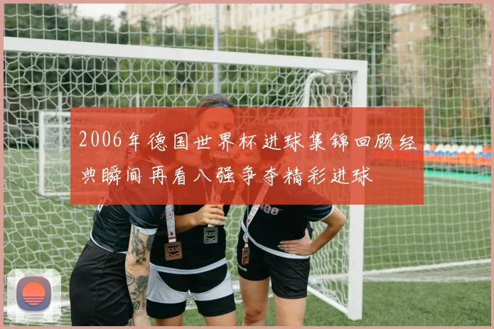 2006年德国世界杯进球集锦回顾经典瞬间再看八强争夺精彩进球