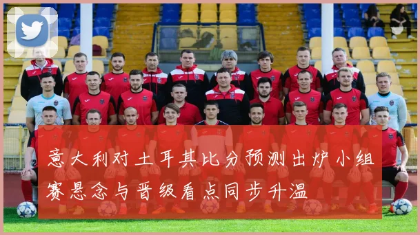 意大利对土耳其比分预测出炉小组赛悬念与晋级看点同步升温