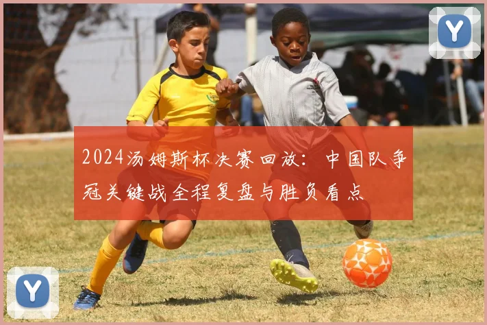 2024汤姆斯杯决赛回放：中国队争冠关键战全程复盘与胜负看点