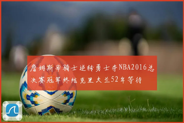 詹姆斯率骑士逆转勇士夺NBA2016总决赛冠军终结克里夫兰52年等待