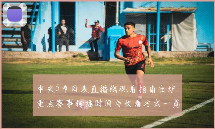 中央5节目表直播线观看指南出炉 重点赛事转播时间与收看方式一览