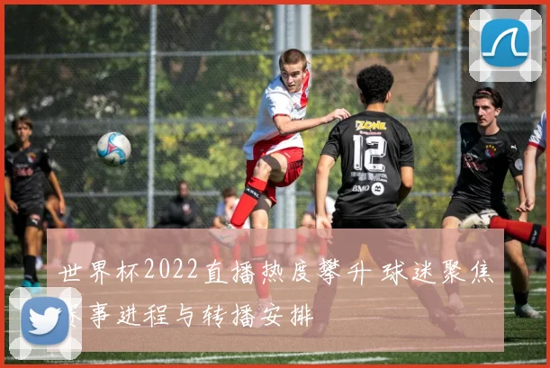 世界杯2022直播热度攀升 球迷聚焦赛事进程与转播安排