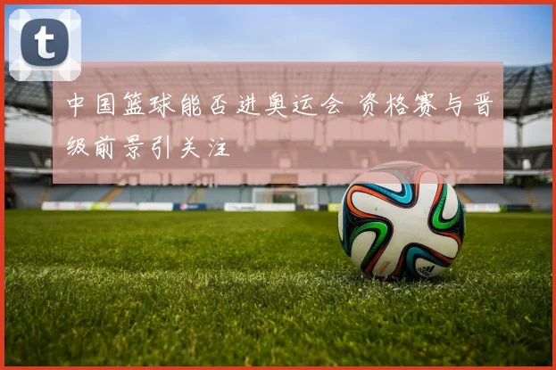 中国篮球能否进奥运会 资格赛与晋级前景引关注