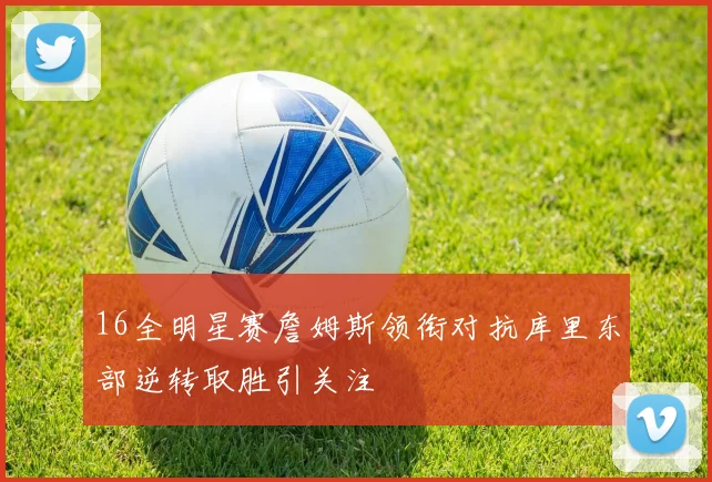 16全明星赛詹姆斯领衔对抗库里东部逆转取胜引关注