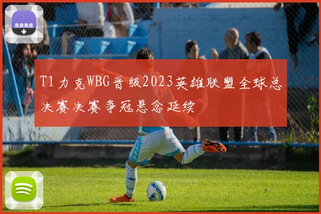 T1力克WBG晋级2023英雄联盟全球总决赛决赛争冠悬念延续