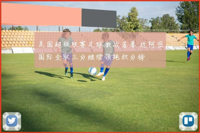 美国超级联赛足球激战落幕 迈阿密国际全取三分继续领跑积分榜
