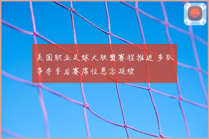 美国职业足球大联盟赛程推进 多队争夺季后赛席位悬念延续