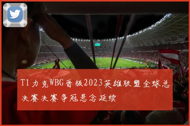 T1力克WBG晋级2023英雄联盟全球总决赛决赛争冠悬念延续