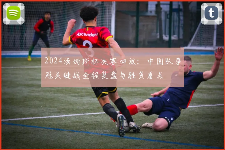 2024汤姆斯杯决赛回放：中国队争冠关键战全程复盘与胜负看点