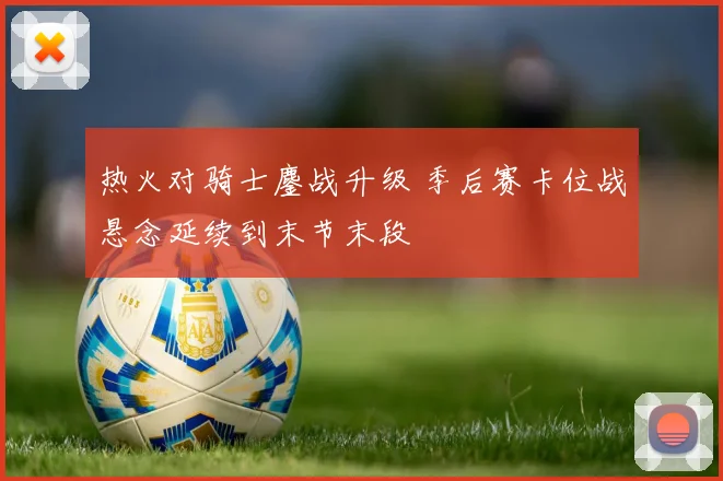 热火对骑士鏖战升级 季后赛卡位战悬念延续到末节末段