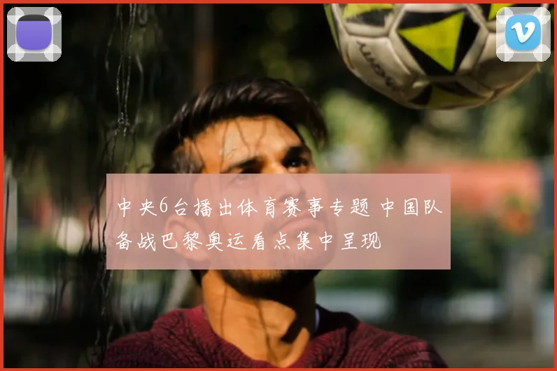 中央6台播出体育赛事专题 中国队备战巴黎奥运看点集中呈现